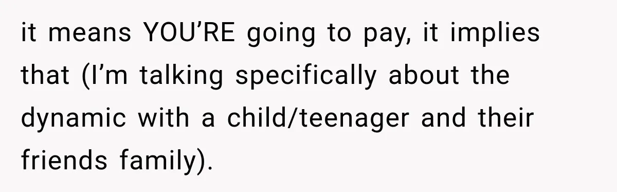 it means YOU’RE going to pay, it implies that (I’m talking specifically about the dynamic with a child/teenager and their friends family).