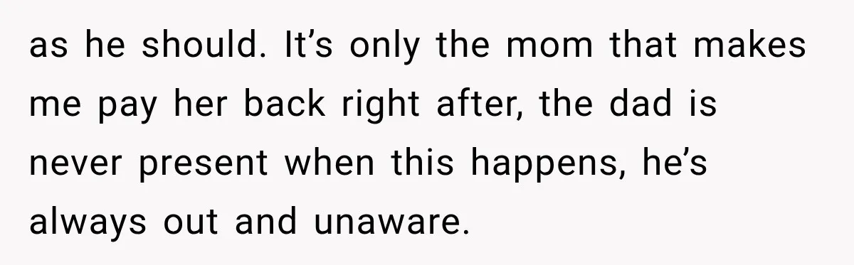 as he should. It’s only the mom that makes me pay her back right after, the dad is never present when this happens, he’s always out and unaware.