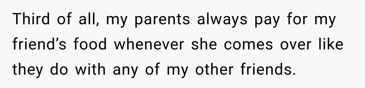 Third of all, my parents always pay for my friend’s food whenever she comes over like they do with any of my other friends.