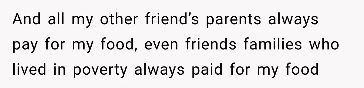 And all my other friend’s parents always pay for my food, even friends families who lived in poverty always paid for my food