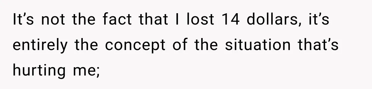 It’s not the fact that I lost 14 dollars, it’s entirely the concept of the situation that’s hurting me;
