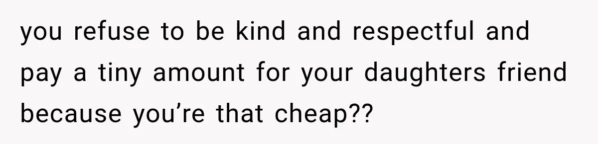 you refuse to be kind and respectful and pay a tiny amount for your daughters friend because you’re that cheap??