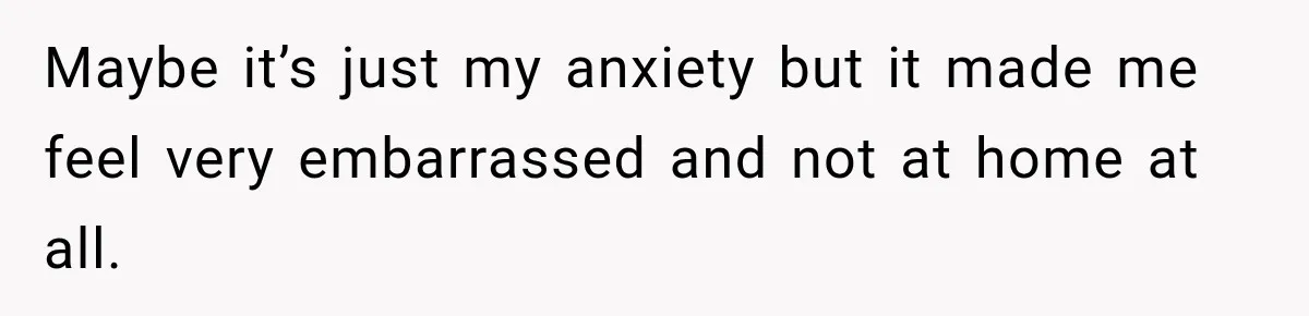 Maybe it’s just my anxiety but it made me feel very embarrassed and not at home at all.