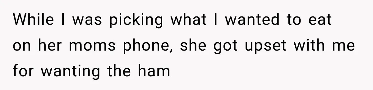 While I was picking what I wanted to eat on her moms phone, she got upset with me for wanting the ham