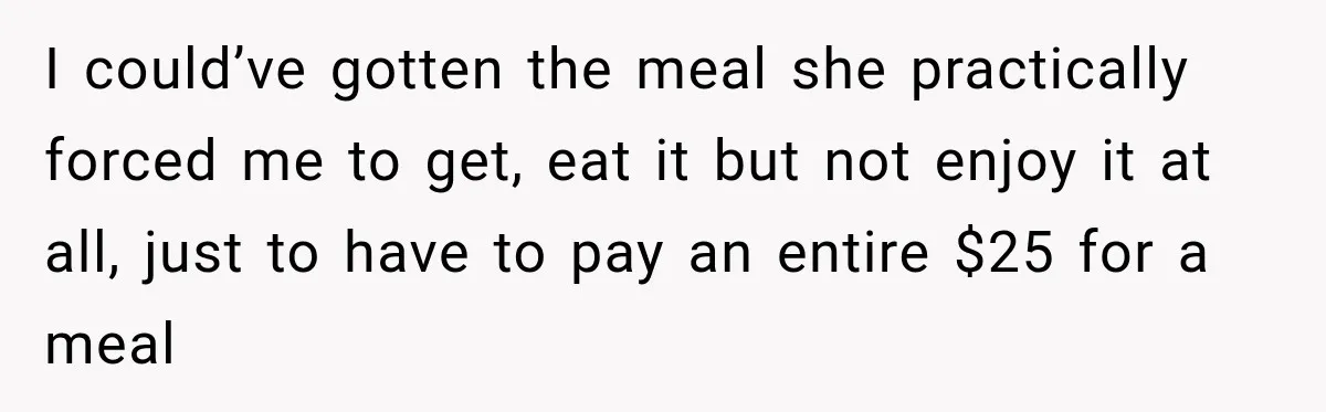 I could’ve gotten the meal she practically forced me to get, eat it but not enjoy it at all, just to have to pay an entire $25 for a meal