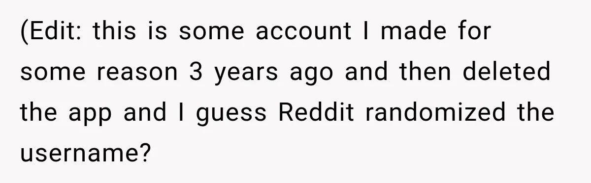 (Edit: this is some account I made for some reason 3 years ago and then deleted the app and I guess Reddit randomized the username?