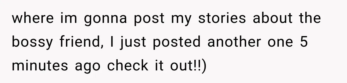 where im gonna post my stories about the bossy friend, I just posted another one 5 minutes ago check it out!!)
