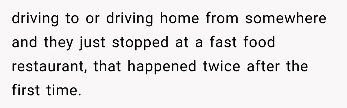 driving to or driving home from somewhere and they just stopped at a fast food restaurant, that happened twice after the first time.