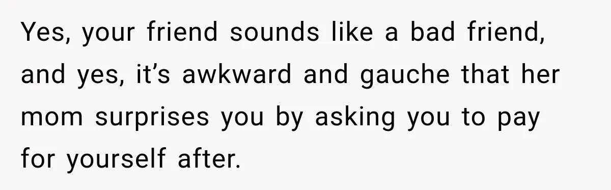 Yes, your friend sounds like a bad friend, and yes, it’s awkward and gauche that her mom surprises you by asking you to pay for yourself after.