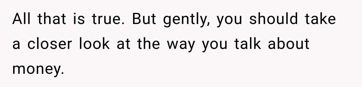 All that is true. But gently, you should take a closer look at the way you talk about money.