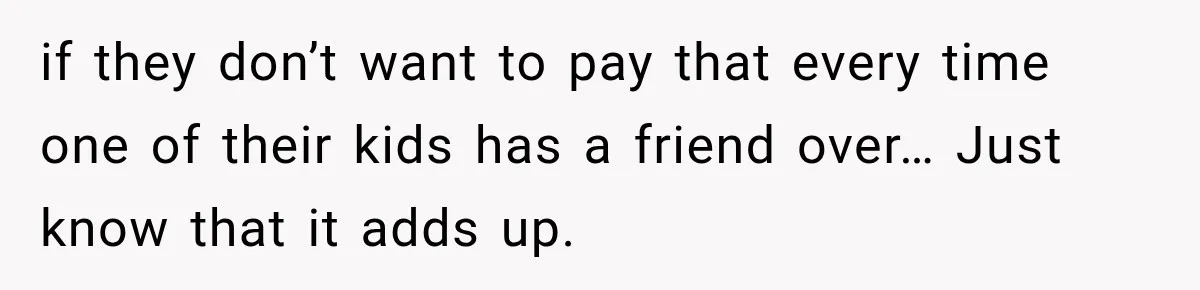 if they don’t want to pay that every time one of their kids has a friend over… Just know that it adds up.