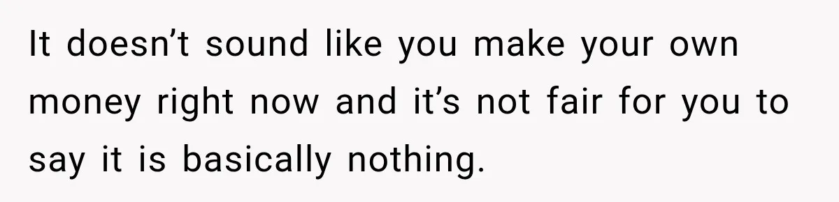 It doesn’t sound like you make your own money right now and it’s not fair for you to say it is basically nothing.
