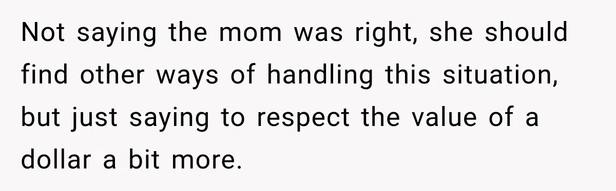 Not saying the mom was right, she should find other ways of handling this situation, but just saying to respect the value of a dollar a bit more.