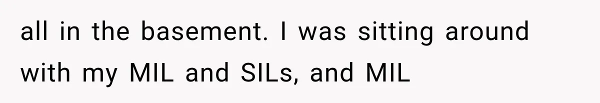 all in the basement. I was sitting around with my MIL and SILs, and MIL
