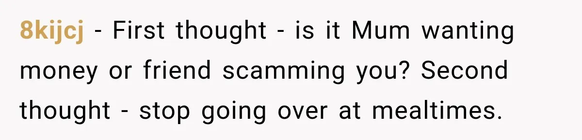 8kijcj − First thought - is it Mum wanting money or friend scamming you? Second thought - stop going over at mealtimes.