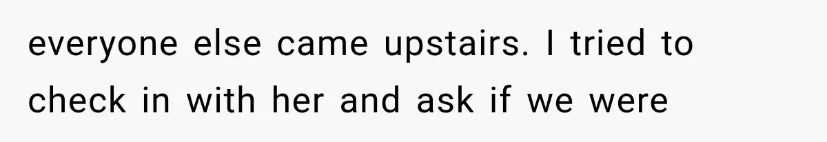 everyone else came upstairs. I tried to check in with her and ask if we were