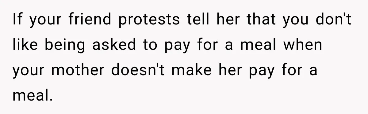 If your friend protests tell her that you don't like being asked to pay for a meal when your mother doesn't make her pay for a meal.