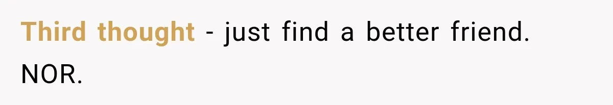 Third thought - just find a better friend. NOR.