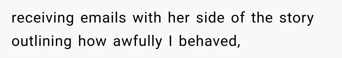 receiving emails with her side of the story outlining how awfully I behaved,