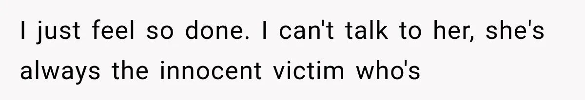 I just feel so done. I can't talk to her, she's always the innocent victim who's
