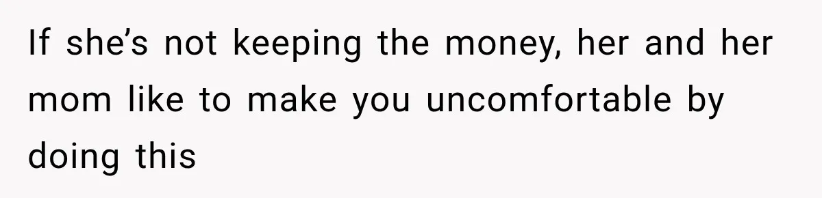 If she’s not keeping the money, her and her mom like to make you uncomfortable by doing this