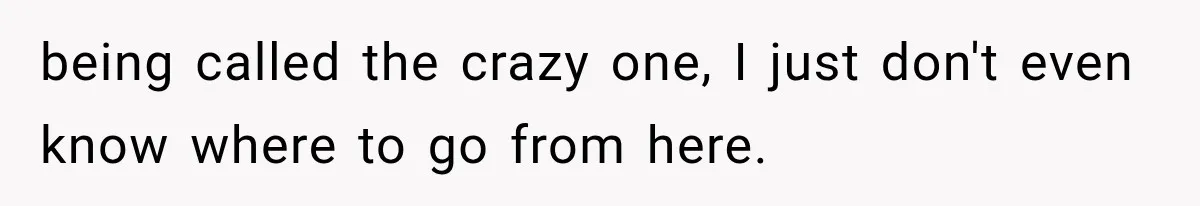 being called the crazy one, I just don't even know where to go from here.