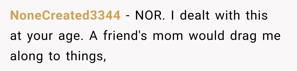 NoneCreated3344 − NOR. I dealt with this at your age. A friend's mom would drag me along to things,