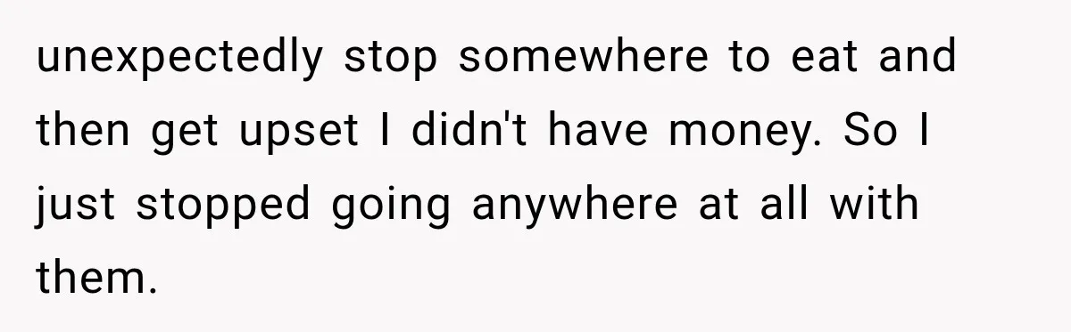 unexpectedly stop somewhere to eat and then get upset I didn't have money. So I just stopped going anywhere at all with them.