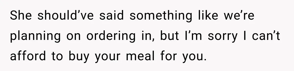 She should’ve said something like we’re planning on ordering in, but I’m sorry I can’t afford to buy your meal for you.