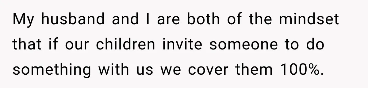 My husband and I are both of the mindset that if our children invite someone to do something with us we cover them 100%.