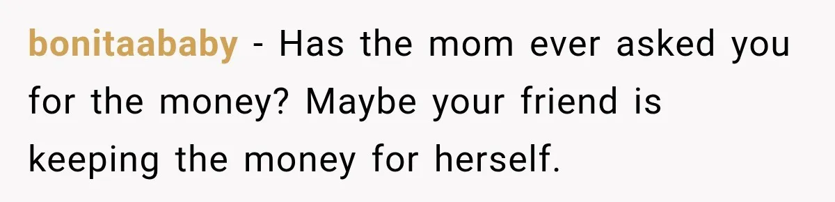 bonitaababy − Has the mom ever asked you for the money? Maybe your friend is keeping the money for herself.