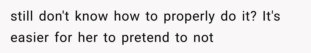 still don't know how to properly do it? It's easier for her to pretend to not