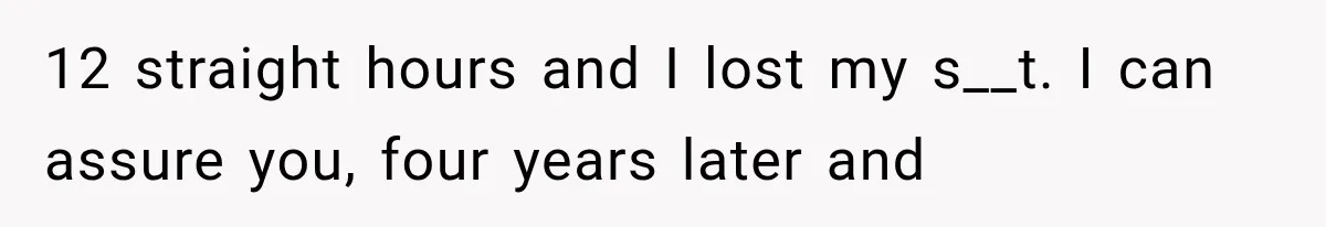 12 straight hours and I lost my s__t. I can assure you, four years later and
