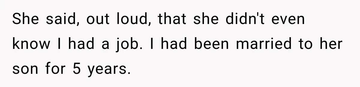 She said, out loud, that she didn't even know I had a job. I had been married to her son for 5 years.