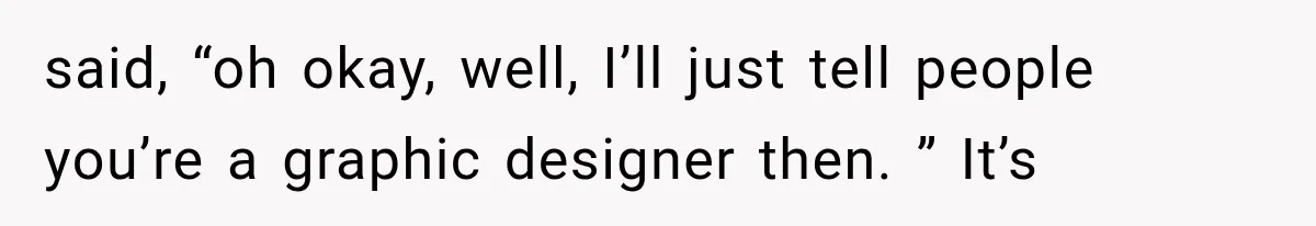 said, “oh okay, well, I’ll just tell people you’re a graphic designer then. ” It’s