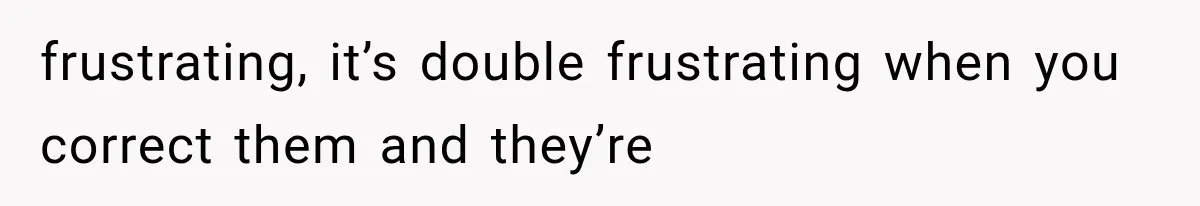 frustrating, it’s double frustrating when you correct them and they’re