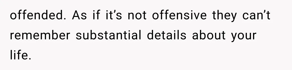offended. As if it’s not offensive they can’t remember substantial details about your life.