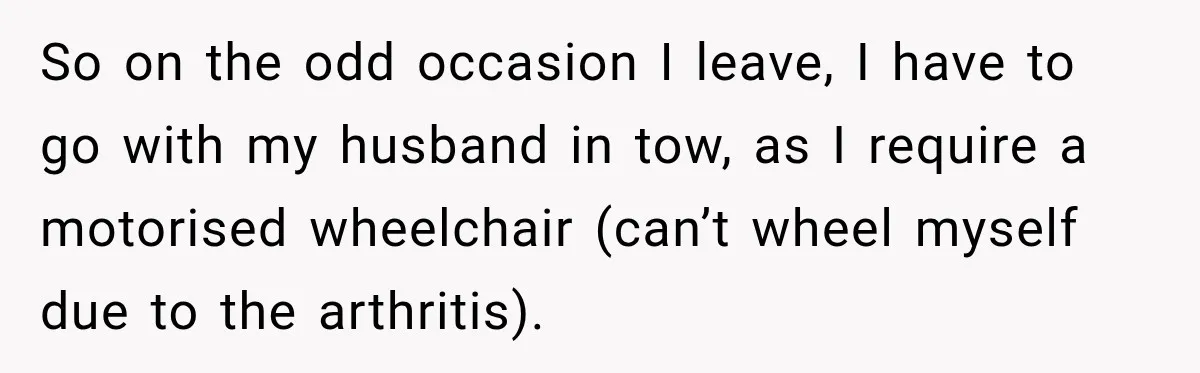 So on the odd occasion I leave, I have to go with my husband in tow, as I require a motorised wheelchair (can’t wheel myself due to the arthritis).
