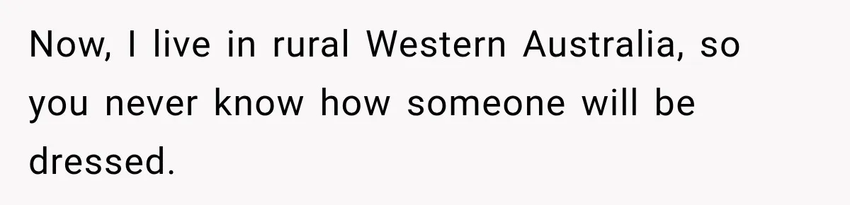 Now, I live in rural Western Australia, so you never know how someone will be dressed.