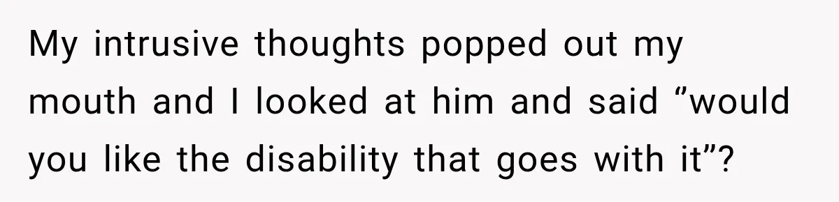 My intrusive thoughts popped out my mouth and I looked at him and said ‘’would you like the disability that goes with it’’?