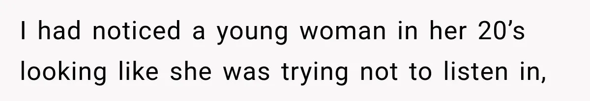 I had noticed a young woman in her 20’s looking like she was trying not to listen in,