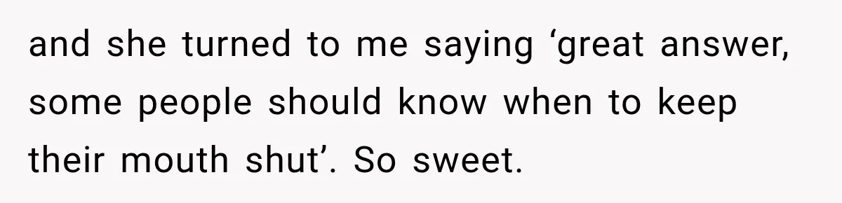 and she turned to me saying ‘great answer, some people should know when to keep their mouth shut’. So sweet.