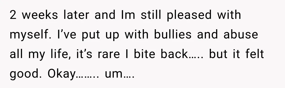 2 weeks later and Im still pleased with myself. I’ve put up with bullies and abuse all my life, it’s rare I bite back….. but it felt good. Okay…….. um….
