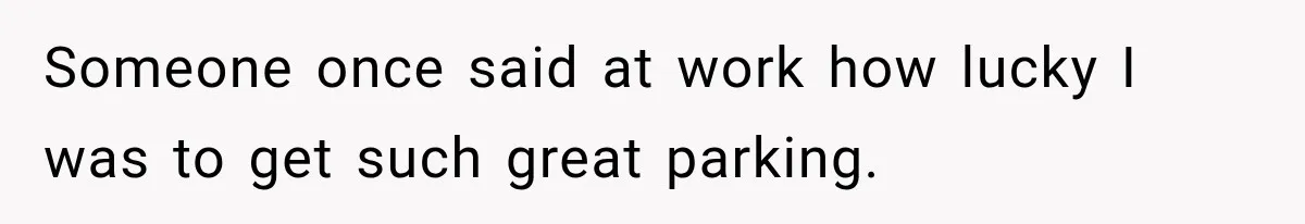 Someone once said at work how lucky I was to get such great parking.