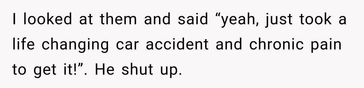 I looked at them and said “yeah, just took a life changing car accident and chronic pain to get it!”. He shut up.