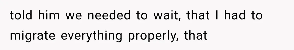 told him we needed to wait, that I had to migrate everything properly, that