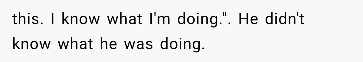 this. I know what I'm doing.". He didn't know what he was doing.