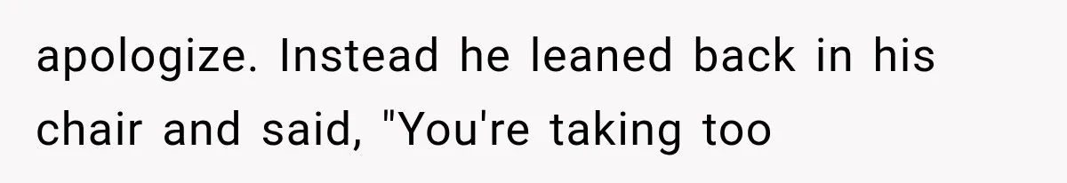 apologize. Instead he leaned back in his chair and said, "You're taking too