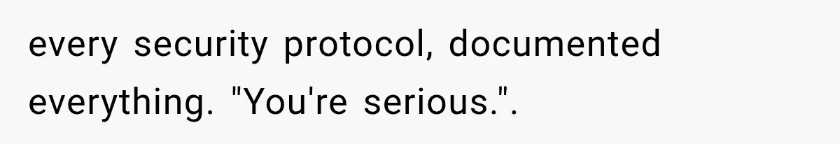 every security protocol, documented everything. "You're serious.".