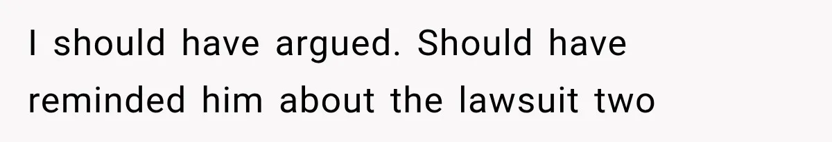 I should have argued. Should have reminded him about the lawsuit two
